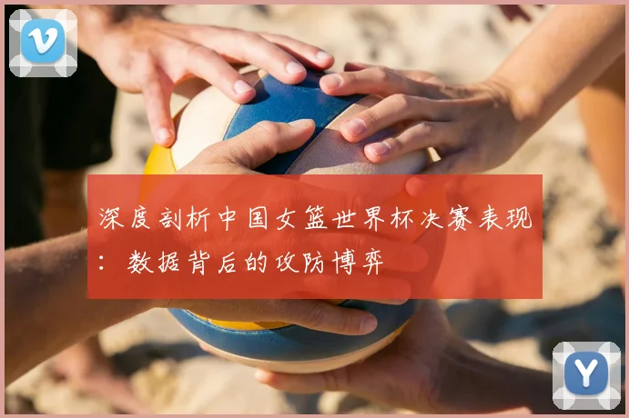 深度剖析中国女篮世界杯决赛表现：数据背后的攻防博弈