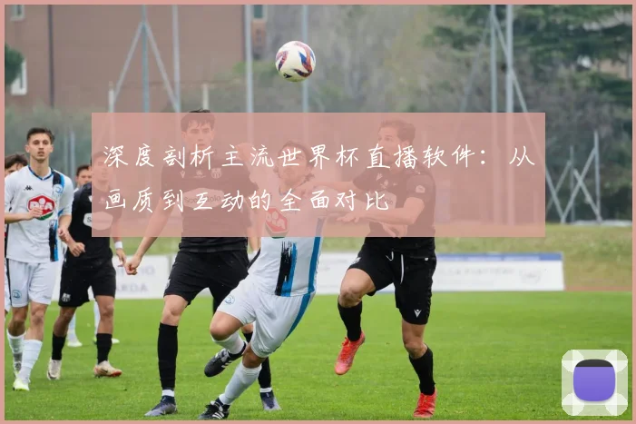 深度剖析主流世界杯直播软件：从画质到互动的全面对比