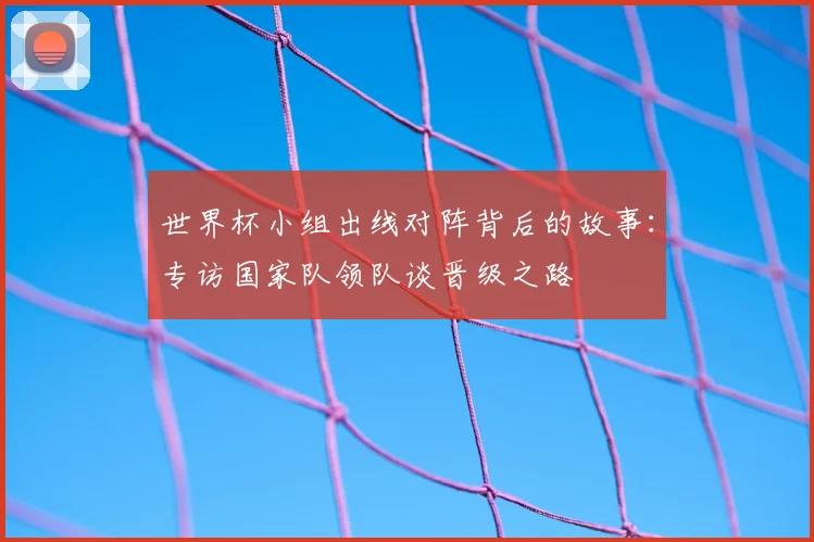 世界杯小组出线对阵背后的故事：专访国家队领队谈晋级之路