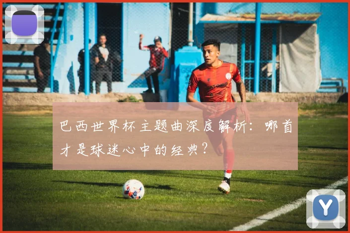 巴西世界杯主题曲深度解析：哪首才是球迷心中的经典？