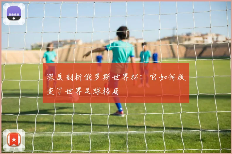 深度剖析俄罗斯世界杯：它如何改变了世界足球格局