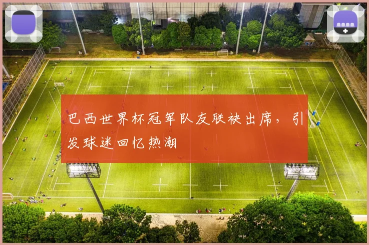 巴西世界杯冠军队友联袂出席，引发球迷回忆热潮