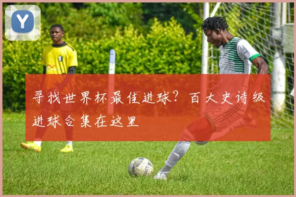 寻找世界杯最佳进球？百大史诗级进球合集在这里