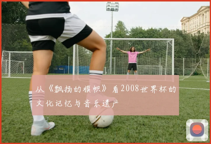 从《飘扬的旗帜》看2008世界杯的文化记忆与音乐遗产