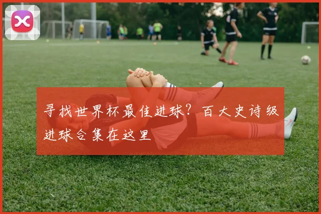 寻找世界杯最佳进球？百大史诗级进球合集在这里