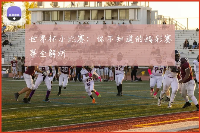 世界杯小比赛：你不知道的精彩赛事全解析