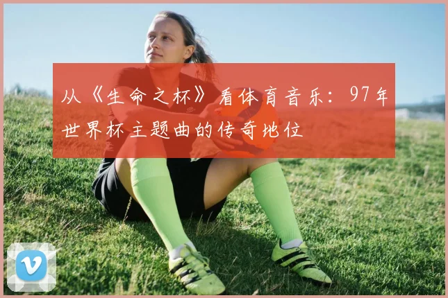 从《生命之杯》看体育音乐：97年世界杯主题曲的传奇地位