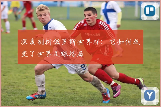 深度剖析俄罗斯世界杯：它如何改变了世界足球格局