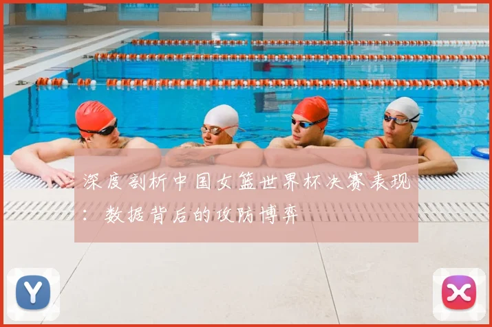 深度剖析中国女篮世界杯决赛表现：数据背后的攻防博弈