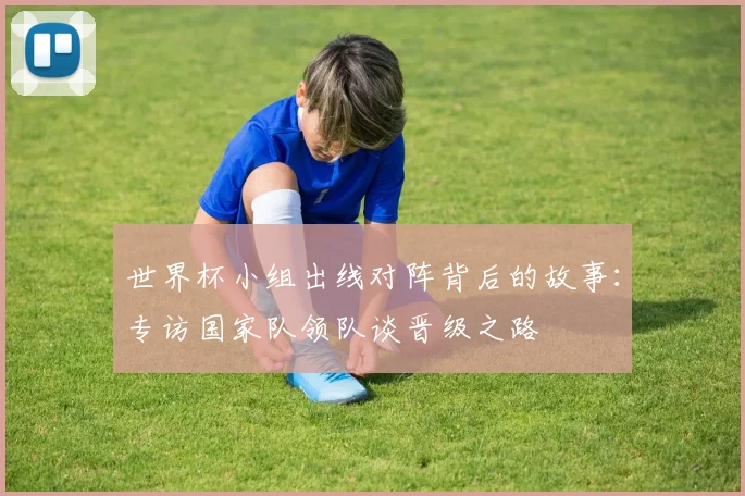 世界杯小组出线对阵背后的故事：专访国家队领队谈晋级之路